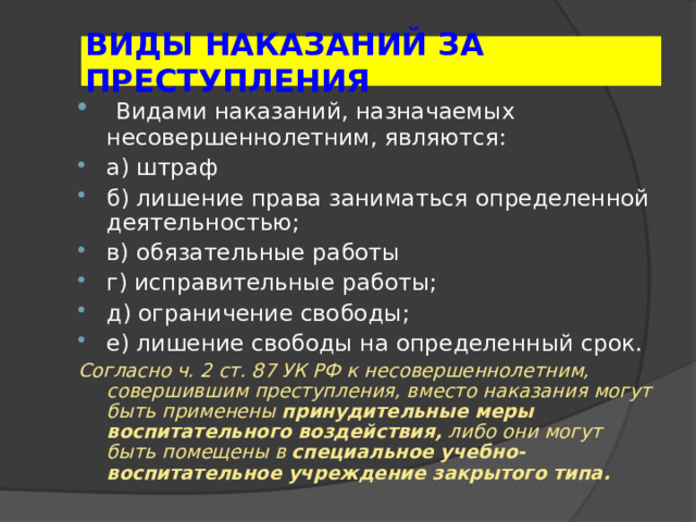 ВИДЫ НАКАЗАНИЙ ЗА ПРЕСТУПЛЕНИЯ  Видами наказаний, назначаемых несовершеннолетним, являются: а) штраф б) лишение права заниматься определенной деятельностью; в) обязательные работы г) исправительные работы; д) ограничение свободы; е) лишение свободы на определенный срок. Согласно ч. 2 ст. 87 УК РФ к несовершеннолетним, совершившим преступления, вместо наказания могут быть применены принудительные меры воспитательного воздействия, либо они могут быть помещены в специальное учебно-воспитательное учреждение закрытого типа.  