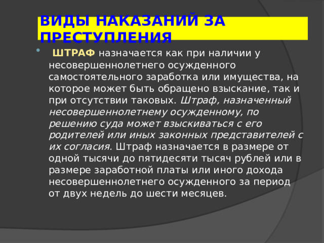 ВИДЫ НАКАЗАНИЙ ЗА ПРЕСТУПЛЕНИЯ  ШТРАФ  назначается как при наличии у несовершеннолетнего осужденного самостоятельного заработка или имущества, на которое может быть обращено взыскание, так и при отсутствии таковых. Штраф, назначенный несовершеннолетнему осужденному, по решению суда может взыскиваться с его родителей или иных законных представителей с их согласия. Штраф назначается в размере от одной тысячи до пятидесяти тысяч рублей или в размере заработной платы или иного дохода несовершеннолетнего осужденного за период от двух недель до шести месяцев. 