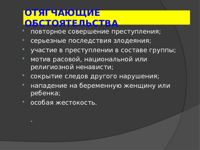 ОТЯГЧАЮЩИЕ ОБСТОЯТЕЛЬСТВА повторное совершение преступления; серьезные последствия злодеяния; участие в преступлении в составе группы; мотив расовой, национальной или религиозной ненависти; сокрытие следов другого нарушения; нападение на беременную женщину или ребенка; особая жестокость.  . 