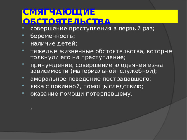 СМЯГЧАЮЩИЕ ОБСТОЯТЕЛЬСТВА совершение преступления в первый раз; беременность; наличие детей; тяжелые жизненные обстоятельства, которые толкнули его на преступление; принуждение, совершение злодеяния из-за зависимости (материальной, служебной); аморальное поведение пострадавшего; явка с повинной, помощь следствию; оказание помощи потерпевшему.  . 