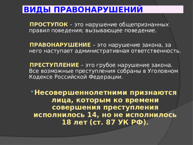 ВИДЫ ПРАВОНАРУШЕНИЙ  ПРОСТУПОК  – это нарушение общепризнанных правил поведения; вызывающее поведение.  ПРАВОНАРУШЕНИЕ  – это нарушение закона, за него наступает административная ответственность.  ПРЕСТУПЛЕНИЕ  – это грубое нарушение закона. Все возможные преступления собраны в Уголовном Кодексе Российской Федерации. Несовершеннолетними признаются лица, которым ко времени совершения преступления исполнилось 14, но не исполнилось 18 лет (ст. 87 УК РФ). 