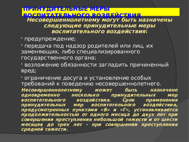 ПРИНУДИТЕЛЬНЫЕ МЕРЫ ВОСПИТАТЕЛЬНОГО ВОЗДЕЙСТВИЯ Несовершеннолетнему могут быть назначены следующие принудительные меры воспитательного воздействия :  предупреждение;  передача под надзор родителей или лиц, их заменяющих, либо специализированного государственного органа;  возложение обязанности загладить причиненный вред;  ограничение досуга и установление особых требований к поведению несовершеннолетнего. Несовершеннолетнему может быть назначено одновременно несколько принудительных мер воспитательного воздействия. Срок применения принудительных мер воспитательного воздействия, предусмотренных пунктами «Б» и «Г», устанавливается продолжительностью от одного месяца до двух лет при совершении преступления небольшой тяжести и от шести месяцев до трех лет - при совершении преступления средней тяжести. 