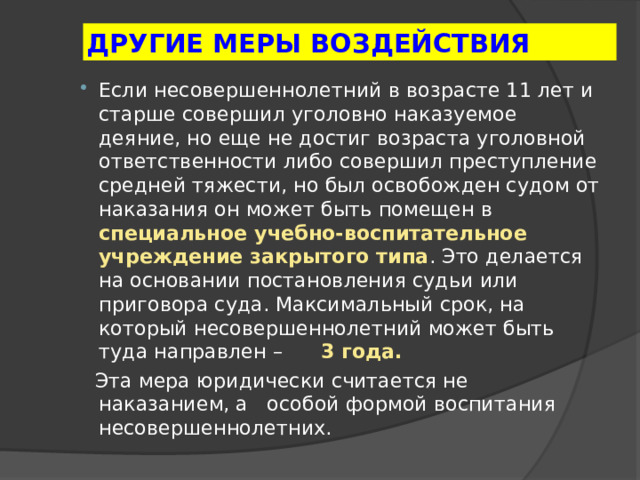 ДРУГИЕ МЕРЫ ВОЗДЕЙСТВИЯ Если несовершеннолетний в возрасте 11 лет и старше совершил уголовно наказуемое деяние, но еще не достиг возраста уголовной ответственности либо совершил преступление средней тяжести, но был освобожден судом от наказания он может быть помещен в специальное учебно-воспитательное учреждение закрытого типа . Это делается на основании постановления судьи или приговора суда. Максимальный срок, на который несовершеннолетний может быть туда направлен – 3 года.  Эта мера юридически считается не наказанием, а особой формой воспитания несовершеннолетних. 