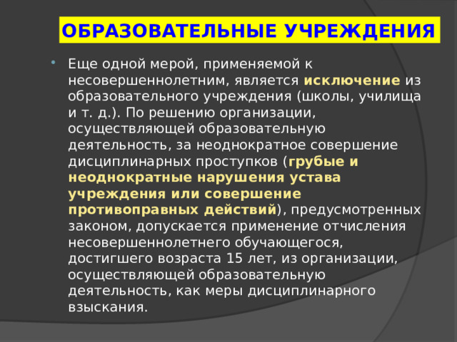 ОБРАЗОВАТЕЛЬНЫЕ УЧРЕЖДЕНИЯ Еще одной мерой, применяемой к несовершеннолетним, является исключение  из образовательного учреждения (школы, училища и т. д.). По решению организации, осуществляющей образовательную деятельность, за неоднократное совершение дисциплинарных проступков ( грубые и неоднократные нарушения устава учреждения или совершение противоправных действий ), предусмотренных законом, допускается применение отчисления несовершеннолетнего обучающегося, достигшего возраста 15 лет, из организации, осуществляющей образовательную деятельность, как меры дисциплинарного взыскания. 