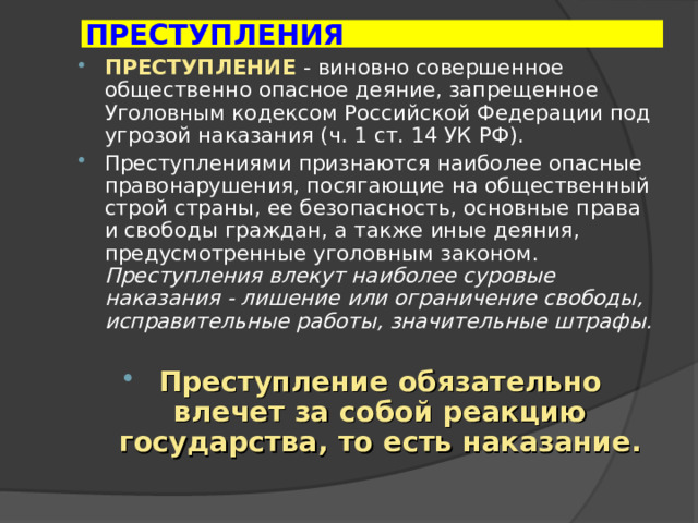 ПРЕСТУПЛЕНИЯ ПРЕСТУПЛЕНИЕ  - виновно совершенное общественно опасное деяние, запрещенное Уголовным кодексом Российской Федерации под угрозой наказания (ч. 1 ст. 14 УК РФ). Преступлениями признаются наиболее опасные правонарушения, посягающие на общественный строй страны, ее безопасность, основные права и свободы граждан, а также иные деяния, предусмотренные уголовным законом. Преступления влекут наиболее суровые наказания - лишение или ограничение свободы, исправительные работы, значительные штрафы.  Преступление обязательно влечет за собой реакцию государства, то есть наказание. 