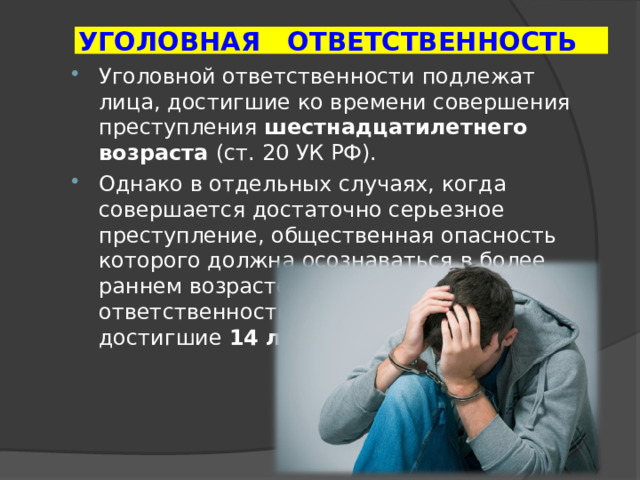 УГОЛОВНАЯ ОТВЕТСТВЕННОСТЬ Уголовной ответственности подлежат лица, достигшие ко времени совершения преступления шестнадцатилетнего возраста (ст. 20 УК РФ). Однако в отдельных случаях, когда совершается достаточно серьезное преступление, общественная опасность которого должна осознаваться в более раннем возрасте, уголовной ответственности подлежат лица, достигшие 14 лет.  