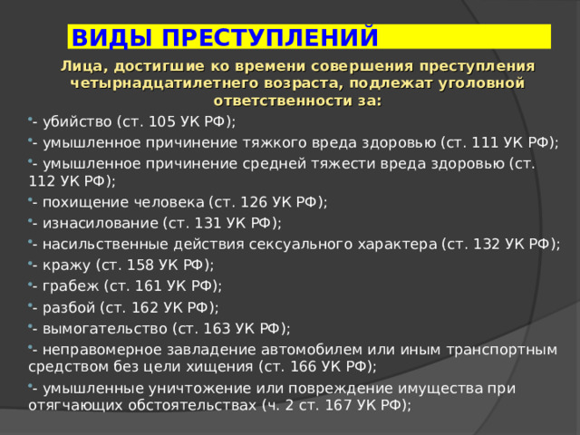 ВИДЫ ПРЕСТУПЛЕНИЙ Лица, достигшие ко времени совершения преступления четырнадцатилетнего возраста, подлежат уголовной ответственности за: - убийство (ст. 105 УК РФ); - умышленное причинение тяжкого вреда здоровью (ст. 111 УК РФ); - умышленное причинение средней тяжести вреда здоровью (ст. 112 УК РФ); - похищение человека (ст. 126 УК РФ); - изнасилование (ст. 131 УК РФ); - насильственные действия сексуального характера (ст. 132 УК РФ); - кражу (ст. 158 УК РФ); - грабеж (ст. 161 УК РФ); - разбой (ст. 162 УК РФ); - вымогательство (ст. 163 УК РФ); - неправомерное завладение автомобилем или иным транспортным средством без цели хищения (ст. 166 УК РФ); - умышленные уничтожение или повреждение имуще­ства при отягчающих обстоятельствах (ч. 2 ст. 167 УК РФ); 