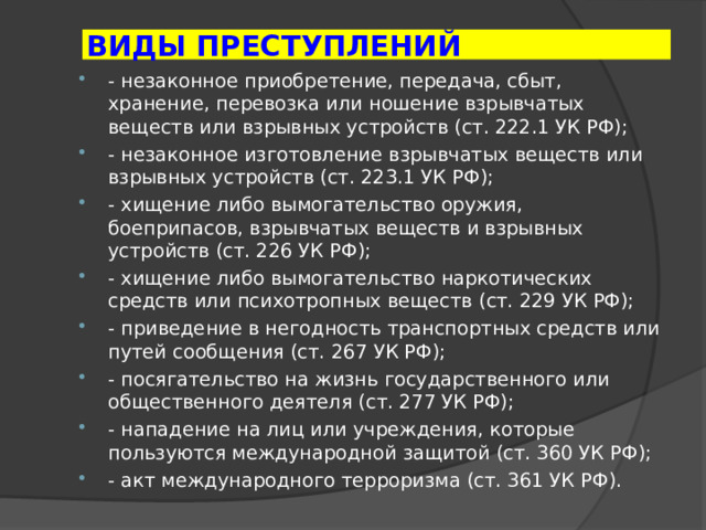 ВИДЫ ПРЕСТУПЛЕНИЙ - незаконное приобретение, передача, сбыт, хранение, перевозка или ношение взрывчатых веществ или взрывных устройств (ст. 222.1 УК РФ); - незаконное изготовление взрывчатых веществ или взрывных устройств (ст. 223.1 УК РФ); - хищение либо вымогательство оружия, боеприпасов, взрывчатых веществ и взрывных устройств (ст. 226 УК РФ); - хищение либо вымогательство наркотических средств или психотропных веществ (ст. 229 УК РФ); - приведение в негодность транспортных средств или путей сообщения (ст. 267 УК РФ); - посягательство на жизнь государственного или общественного деятеля (ст. 277 УК РФ); - нападение на лиц или учреждения, которые пользуются международной защитой (ст. 360 УК РФ); - акт международного терроризма (ст. 361 УК РФ). 