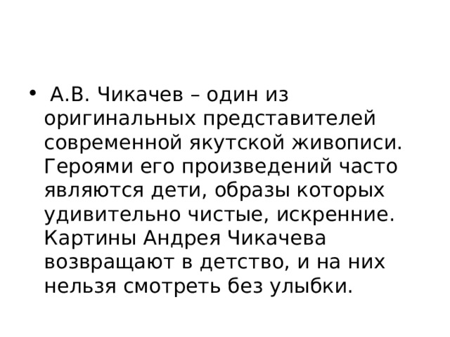  А.В. Чикачев – один из оригинальных представителей современной якутской живописи. Героями его произведений часто являются дети, образы которых удивительно чистые, искренние. Картины Андрея Чикачева возвращают в детство, и на них нельзя смотреть без улыбки. 