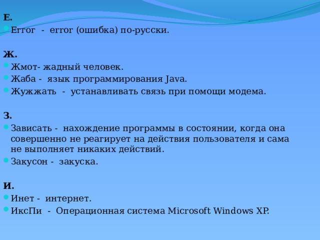 Е. Еггог  -  error (ошибка) по-русски.   Ж. Жмот- жадный человек. Жаба -  язык программирования Java. Жужжать  -  устанавливать связь при помощи модема.   З. Зависать -  нахождение программы в состоянии, когда она совершенно не реагирует на действия пользователя и сама не выполняет никаких действий. Закусон -  закуска.   И. Инет -  интернет. ИксПи  -  Операционная система Microsoft Windows XP.  