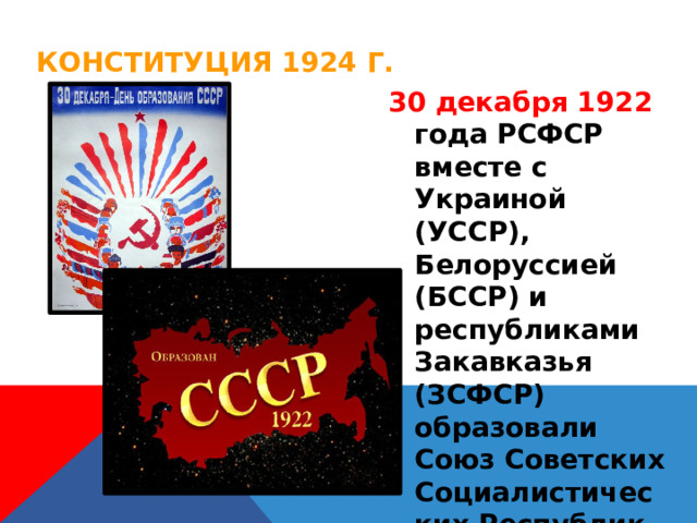 Конституция 1924 г. 30 декабря 1922 года РСФСР вместе с Украиной (УССР), Белоруссией (БССР) и республиками Закавказья (ЗСФСР) образовали Союз Советских Социалистических Республик (СССР) 