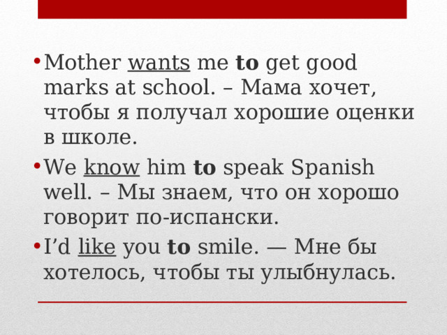 Mother wants me to get good marks at school. – Мама хочет, чтобы я получал хорошие оценки в школе.  We know him to speak Spanish well. – Мы знаем, что он хорошо говорит по-испански.  I’d like you to smile. — Мне бы хотелось, чтобы ты улыбнулась. 