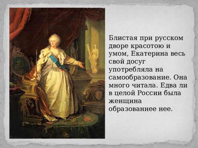 Блистая при русском дворе красотою и умом, Екатерина весь свой досуг употребляла на самообразование. Она много читала. Едва ли в целой России была женщина образованнее нее. 