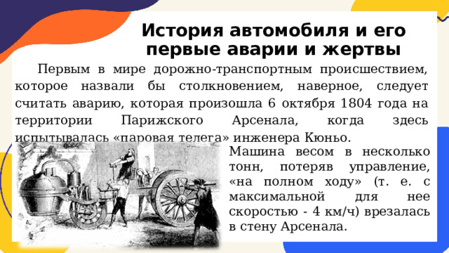 История автомобиля и его первые аварии и жертвы Первым в мире дорожно-транспортным происшествием, которое назвали бы столкновением, наверное, следует считать аварию, которая произошла 6 октября 1804 года на территории Парижского Арсенала, когда здесь испытывалась «паровая телега» инженера Кюньо. Машина весом в несколько тонн, потеряв управление, «на полном ходу» (т. е. с максимальной для нее скоростью - 4 км/ч) врезалась в стену Арсенала. 