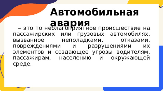 Автомобильная авария – это то неблагоприятное происшествие на пассажирских или грузовых автомобилях, вызванное неполадками, отказами, повреждениями и разрушениями их элементов и создающее угрозы водителям, пассажирам, населению и окружающей среде. 