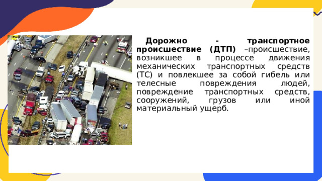 Дорожно - транспортное происшествие (ДТП) –происшествие, возникшее в процессе движения механических транспортных средств (ТС) и повлекшее за собой гибель или телесные повреждения людей, повреждение транспортных средств, сооружений, грузов или иной материальный ущерб. 