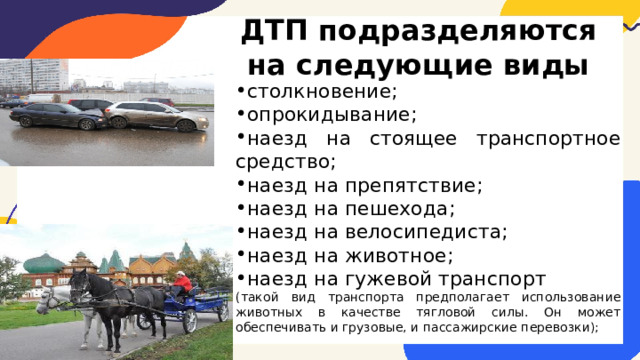ДТП подразделяются на следующие виды столкновение; опрокидывание; наезд на стоящее транспортное средство; наезд на препятствие; наезд на пешехода; наезд на велосипедиста; наезд на животное; наезд на гужевой транспорт (такой вид транспорта предполагает использование животных в качестве тягловой силы. Он может обеспечивать и грузовые, и пассажирские перевозки); 
