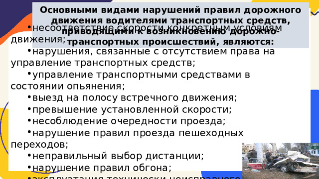 Основными видами нарушений правил дорожного движения водителями транспортных средств, приводящими к возникновению дорожно-транспортных происшествий, являются: несоответствие скорости конкретным условиям движения; нарушения, связанные с отсутствием права на управление транспортных средств; управление транспортными средствами в состоянии опьянения; выезд на полосу встречного движения; превышение установленной скорости; несоблюдение очередности проезда; нарушение правил проезда пешеходных переходов; неправильный выбор дистанции; нарушение правил обгона; эксплуатация технически неисправного транспорта. 