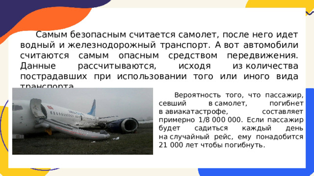  Самым безопасным считается самолет, после него идет водный и железнодорожный транспорт. А вот автомобили считаются самым опасным средством передвижения. Данные рассчитываются, исходя из количества пострадавших при использовании того или иного вида транспорта.  Вероятность того, что пассажир, севший в самолет, погибнет в авиакатастрофе, составляет примерно 1/8 000 000. Если пассажир будет садиться каждый день на случайный рейс, ему понадобится 21 000 лет чтобы погибнуть. 