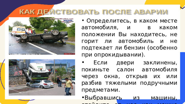  Определитесь, в каком месте автомобиля, и в каком положении Вы находитесь, не горит ли автомобиль и не подтекает ли бензин (особенно при опрокидывании).  Если двери заклинены, покиньте салон автомобиля через окна, открыв их или разбив тяжелыми подручными предметами. Выбравшись из машины, отойдите от нее как можно дальше – возможен взрыв. 