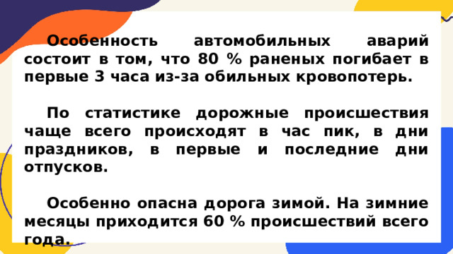 Особенность автомобильных аварий состоит в том, что 80 % раненых погибает в первые 3 часа из-за обильных кровопотерь.  По статистике дорожные происшествия чаще всего происходят в час пик, в дни праздников, в первые и последние дни отпусков.  Особенно опасна дорога зимой. На зимние месяцы приходится 60 % происшествий всего года.  