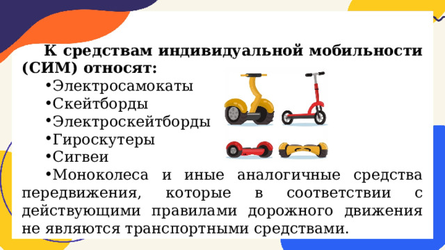 К средствам индивидуальной мобильности (СИМ) относят: Электросамокаты Скейтборды Электроскейтборды Гироскутеры Сигвеи Моноколеса и иные аналогичные средства передвижения, которые в соответствии с действующими правилами дорожного движения не являются транспортными средствами. 