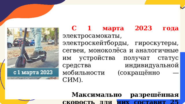 С 1 марта 2023 года электросамокаты, электроскейтборды, гироскутеры, сегвеи, моноколёса и аналогичные им устройства получат статус средства индивидуальной мобильности (сокращённо — СИМ).  Максимально разрешённая скорость для них составит 25 км/ч. Вес СИМ не должен превышать 35 кг. 