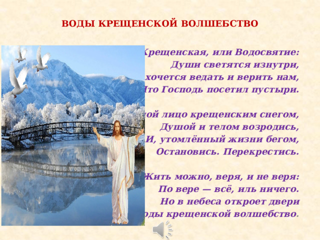 ВОДЫ КРЕЩЕНСКОЙ ВОЛШЕБСТВО Ночь Крещенская, или Водосвятие: Души светятся изнутри, Когда хочется ведать и верить нам, Что Господь посетил пустыри.  Омой лицо крещенским снегом, Душой и телом возродись, И, утомлённый жизни бегом, Остановись. Перекрестись.  Жить можно, веря, и не веря: По вере — всё, иль ничего. Но в небеса откроет двери Воды крещенской волшебство . 