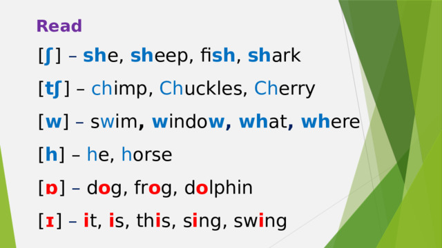 Read [ ʃ  ]  – sh e, sh eep, fi sh , sh ark [ tʃ  ] – ch imp, Ch uckles, Ch erry [ w ] – s w im ,  w indo w , wh at , wh ere [ h ] – h e, h orse [ ɒ ] – d o g, fr o g, d o lphin [ ɪ ] – i t, i s, th i s, s i ng, sw i ng 