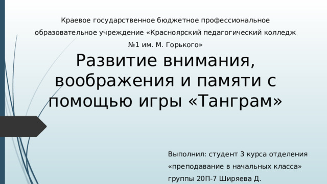 Краевое государственное бюджетное профессиональное образовательное учреждение «Красноярский педагогический колледж №1 им. М. Горького» Развитие внимания, воображения и памяти с помощью игры «Танграм» Выполнил: студент 3 курса отделения «преподавание в начальных класса» группы 20П-7 Ширяева Д. 