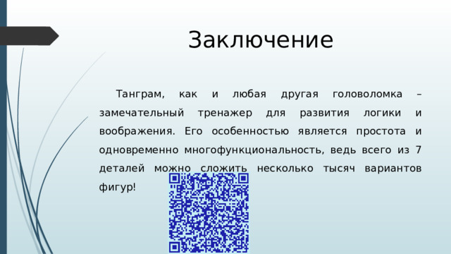 Заключение Танграм, как и любая другая головоломка – замечательный тренажер для развития логики и воображения. Его особенностью является простота и одновременно многофункциональность, ведь всего из 7 деталей можно сложить несколько тысяч вариантов фигур! 