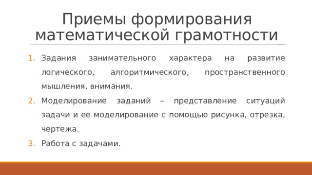 Приемы формирования математической грамотности Задания занимательного характера на развитие логического, алгоритмического, пространственного мышления, внимания. Моделирование заданий – представление ситуаций задачи и ее моделирование с помощью рисунка, отрезка, чертежа. Работа с задачами. 