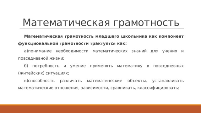 Математическая грамотность Математическая грамотность младшего школьника как компонент функциональной грамотности трактуется как: а)понимание необходимости математических знаний для учения и повседневной жизни; б) потребность и умение применять математику в повседневных (житейских) ситуациях; в)способность различать математические объекты, устанавливать математические отношения, зависимости, сравнивать, классифицировать; 