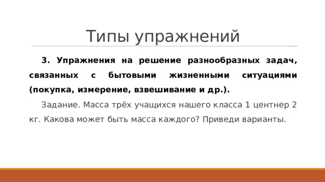 Типы упражнений 3. Упражнения на решение разнообразных задач, связанных с бытовыми жизненными ситуациями (покупка, измерение, взвешивание и др.). Задание. Масса трёх учащихся нашего класса 1 центнер 2 кг. Какова может быть масса каждого? Приведи варианты. 