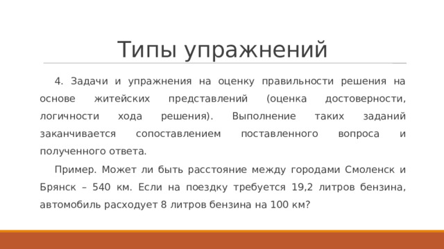 Типы упражнений 4. Задачи и упражнения на оценку правильности решения на основе житейских представлений (оценка достоверности, логичности хода решения). Выполнение таких заданий заканчивается сопоставлением поставленного вопроса и полученного ответа. Пример. Может ли быть расстояние между городами Смоленск и Брянск – 540 км. Если на поездку требуется 19,2 литров бензина, автомобиль расходует 8 литров бензина на 100 км? 