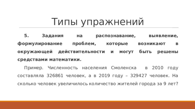 Типы упражнений 5. Задания на распознавание, выявление, формулирование проблем, которые возникают в окружающей действительности и могут быть решены средствами математики. Пример. Численность населения Смоленска в 2010 году составляла 326861 человек, а в 2019 году – 329427 человек. На сколько человек увеличилось количество жителей города за 9 лет? 