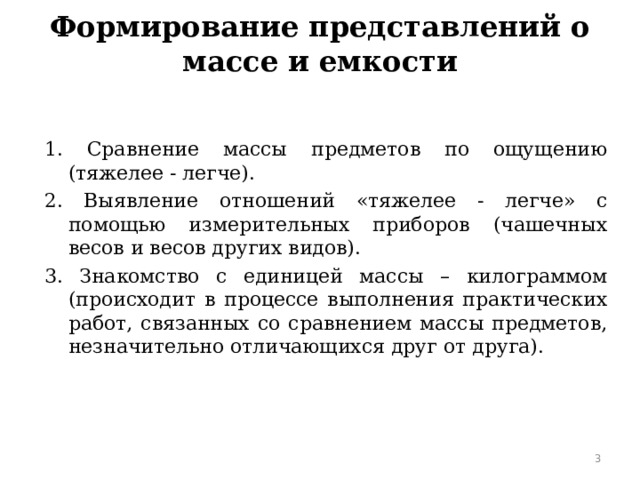 Формирование представлений о массе и емкости   1. Сравнение массы предметов по ощущению (тяжелее - легче). 2. Выявление отношений «тяжелее - легче» с помощью измерительных приборов (чашечных весов и весов других видов). 3. Знакомство с единицей массы – килограммом (происходит в процессе выполнения практических работ, связанных со сравнением массы предметов, незначительно отличающихся друг от друга).  