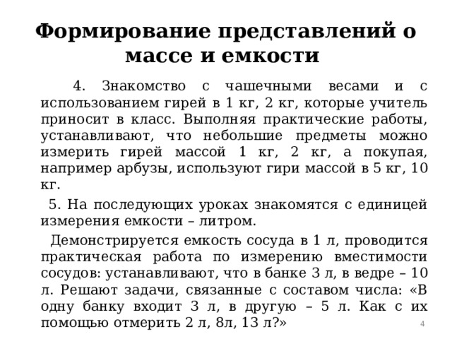 Формирование представлений о массе и емкости  4. Знакомство с чашечными весами и с использованием гирей в 1 кг, 2 кг, которые учитель приносит в класс. Выполняя практические работы, устанавливают, что небольшие предметы можно измерить гирей массой 1 кг, 2 кг, а покупая, например арбузы, используют гири массой в 5 кг, 10 кг.  5. На последующих уроках знакомятся с единицей измерения емкости – литром.  Демонстрируется емкость сосуда в 1 л, проводится практическая работа по измерению вместимости сосудов: устанавливают, что в банке 3 л, в ведре – 10 л. Решают задачи, связанные с составом числа: «В одну банку входит 3 л, в другую – 5 л. Как с их помощью отмерить 2 л, 8л, 13 л?»  