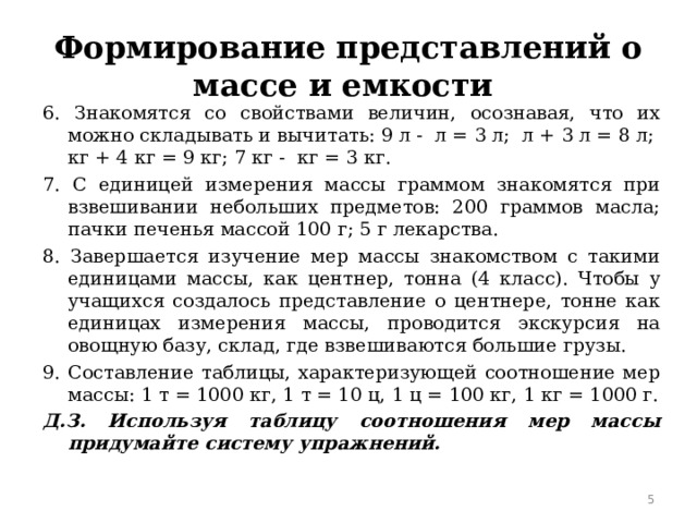 Формирование представлений о массе и емкости 6. Знакомятся со свойствами величин, осознавая, что их можно складывать и вычитать: 9 л - ⁪ л = 3 л; ⁪ л + 3 л = 8 л; ⁪ кг + 4 кг = 9 кг; 7 кг - ⁪ кг = 3 кг. 7. С единицей измерения массы граммом знакомятся при взвешивании небольших предметов: 200 граммов масла; пачки печенья массой 100 г; 5 г лекарства. 8. Завершается изучение мер массы знакомством с такими единицами массы, как центнер, тонна (4 класс). Чтобы у учащихся создалось представление о центнере, тонне как единицах измерения массы, проводится экскурсия на овощную базу, склад, где взвешиваются большие грузы. 9. Составление таблицы, характеризующей соотношение мер массы: 1 т = 1000 кг, 1 т = 10 ц, 1 ц = 100 кг, 1 кг = 1000 г. Д.З. Используя таблицу соотношения мер массы придумайте систему упражнений.   