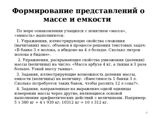 Формирование представлений о массе и емкости  По мере ознакомления учащихся с понятием «масса», «емкость» выполняются:  1. Упражнения, иллюстрирующие свойства сложения (вычитания) масс, объемов в процессе решения текстовых задач: «В банке 3 л молока, а вбидоне на 4 л больше. Сколько литров молока в бидоне».  2. Упражнения, раскрывающие свойства умножения (деления) массы (величины) на число: «Масса арбуза 4 кг, а тыквы в 3 раза больше. Узнай массу тыквы».  3. Задания, иллюстрирующие возможность деления массы, емкости (величины) на величину: «Вместимость 1 банки 3 л. Сколько потребуется таких банок, чтобы разлить 12 л сока?».  4. Задания, направленные на выражение одной единицы измерения массы через другие, являющиеся основой выполнения арифметических действий с величинами. Например: 5 т 380 кг + 4 т 930 кг; 10312 кг = 10 т 312 кг.  