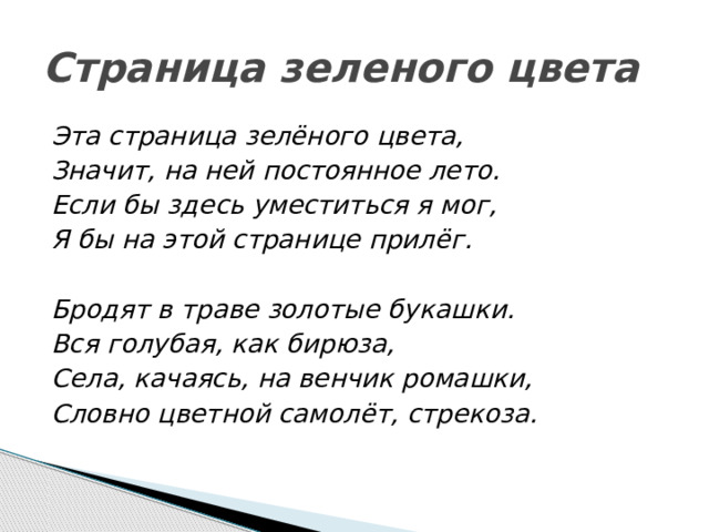 Страница зеленого цвета Эта страница зелёного цвета, Значит, на ней постоянное лето. Если бы здесь уместиться я мог, Я бы на этой странице прилёг.   Бродят в траве золотые букашки. Вся голубая, как бирюза, Села, качаясь, на венчик ромашки, Словно цветной самолёт, стрекоза.   