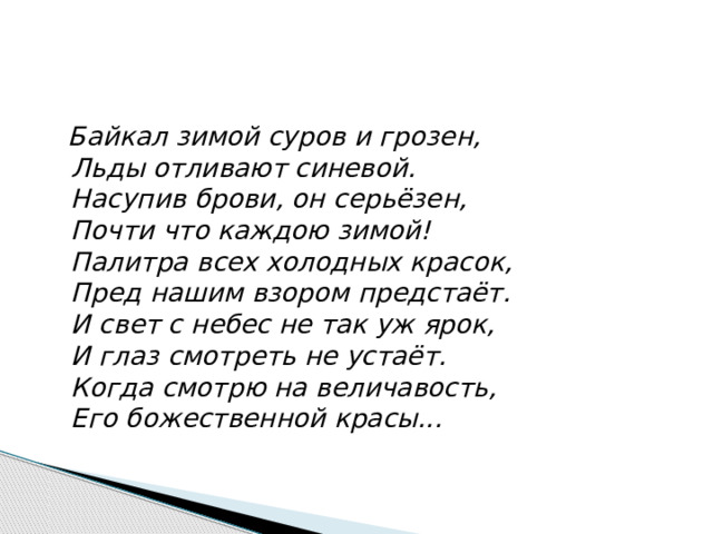  Байкал зимой суров и грозен,  Льды отливают синевой.  Насупив брови, он серьёзен,  Почти что каждою зимой!  Палитра всех холодных красок,  Пред нашим взором предстаёт.  И свет с небес не так уж ярок,  И глаз смотреть не устаёт.  Когда смотрю на величавость,  Его божественной красы...   
