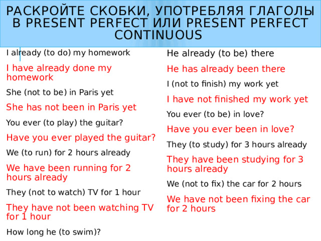Раскройте скобки, употребляя глаголы в Present perfect или Present perfect continuous I already (to do) my homework I have already done my homework She (not to be) in Paris yet She has not been in Paris yet You ever (to play) the guitar? Have you ever played the guitar? We (to run) for 2 hours already We have been running for 2 hours already They (not to watch) TV for 1 hour They have not been watching TV for 1 hour How long he (to swim)? How long has he been swimming? He already (to be) there He has already been there I (not to finish) my work yet I have not finished my work yet You ever (to be) in love? Have you ever been in love? They (to study) for 3 hours already They have been studying for 3 hours already We (not to fix) the car for 2 hours We have not been fixing the car for 2 hours  