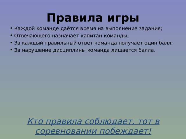 Правила игры Каждой команде даётся время на выполнение задания; Отвечающего назначает капитан команды; За каждый правильный ответ команда получает один балл; За нарушение дисциплины команда лишается балла. Кто правила соблюдает, тот в соревновании побеждает! 