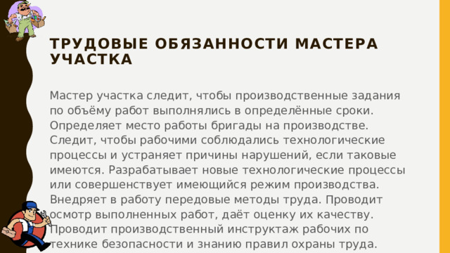 ТРУДОВЫЕ ОБЯЗАННОСТИ мастера участка Мастер участка следит, чтобы производственные задания по объёму работ выполнялись в определённые сроки. Определяет место работы бригады на производстве. Следит, чтобы рабочими соблюдались технологические процессы и устраняет причины нарушений, если таковые имеются. Разрабатывает новые технологические процессы или совершенствует имеющийся режим производства. Внедряет в работу передовые методы труда. Проводит осмотр выполненных работ, даёт оценку их качеству. Проводит производственный инструктаж рабочих по технике безопасности и знанию правил охраны труда. 