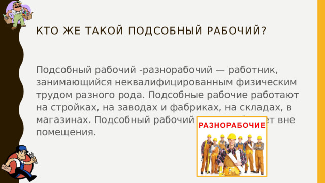 Кто же такой подсобный рабочий?   Подсобный рабочий -разнорабочий — работник, занимающийся неквалифицированным физическим трудом разного рода. Подсобные рабочие работают на стройках, на заводах и фабриках, на складах, в магазинах. Подсобный рабочий часто работает вне помещения. 