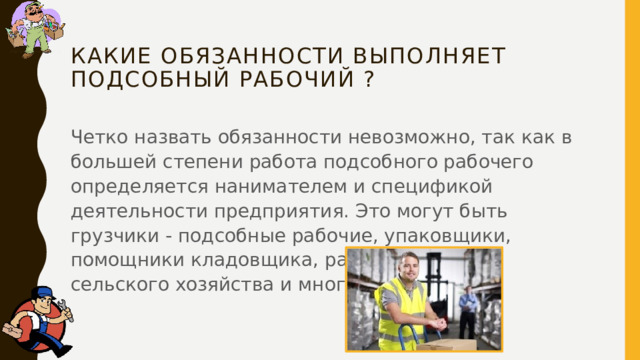 Какие обязанности выполняет Подсобный рабочий ?   Четко назвать обязанности невозможно, так как в большей степени работа подсобного рабочего определяется нанимателем и спецификой деятельности предприятия. Это могут быть грузчики - подсобные рабочие, упаковщики, помощники кладовщика, работники сферы сельского хозяйства и многие другие. 