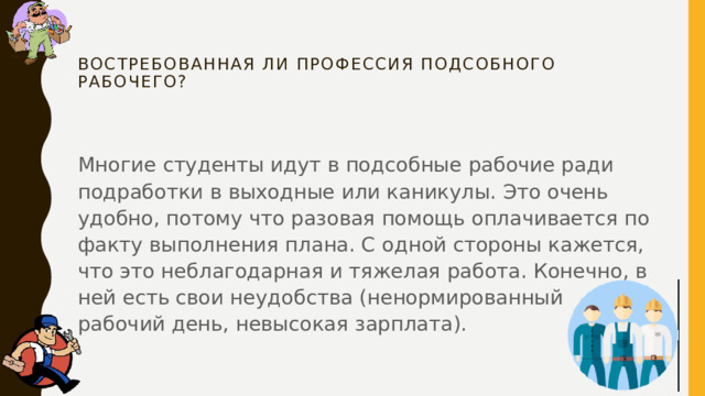 Востребованная ли профессия подсобного рабочего?   Многие студенты идут в подсобные рабочие ради подработки в выходные или каникулы. Это очень удобно, потому что разовая помощь оплачивается по факту выполнения плана. С одной стороны кажется, что это неблагодарная и тяжелая работа. Конечно, в ней есть свои неудобства (ненормированный рабочий день, невысокая зарплата). 