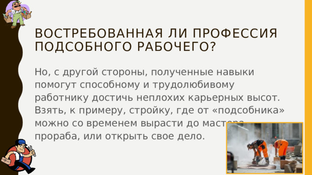 Востребованная ли профессия подсобного рабочего? Но, с другой стороны, полученные навыки помогут способному и трудолюбивому работнику достичь неплохих карьерных высот. Взять, к примеру, стройку, где от «подсобника» можно со временем вырасти до мастера, прораба, или открыть свое дело. 