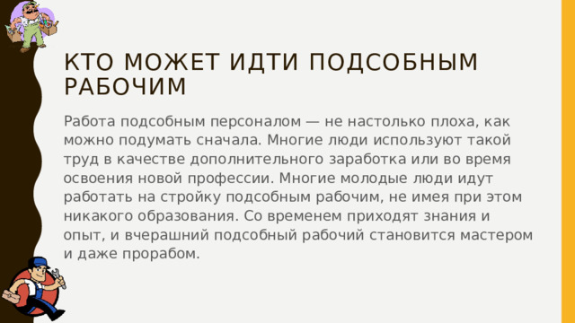 Кто может идти подсобным рабочим Работа подсобным персоналом — не настолько плоха, как можно подумать сначала. Многие люди используют такой труд в качестве дополнительного заработка или во время освоения новой профессии. Многие молодые люди идут работать на стройку подсобным рабочим, не имея при этом никакого образования. Со временем приходят знания и опыт, и вчерашний подсобный рабочий становится мастером и даже прорабом. 